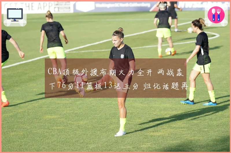 CBA顶级外援布朗火力全开 两战轰下76分11篮板13记三分 归化话题再起
