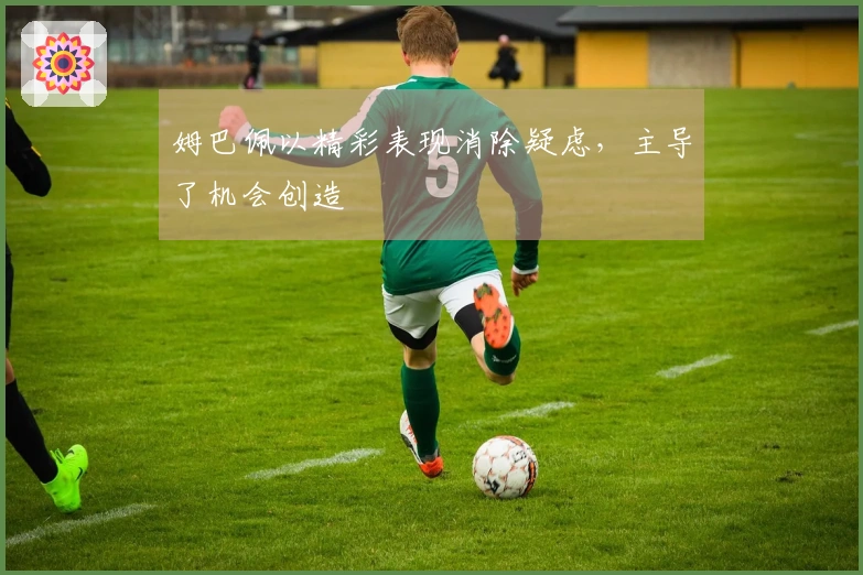 姆巴佩以精彩表现消除疑虑，主导了机会创造